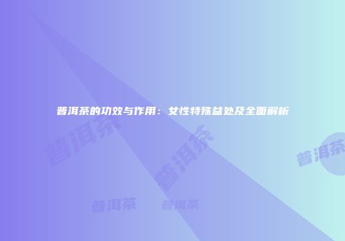 普洱茶的功效与作用：女性特殊益处及全面解析
