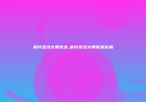 茶叶多少才算批发,茶叶多少才算批发价格