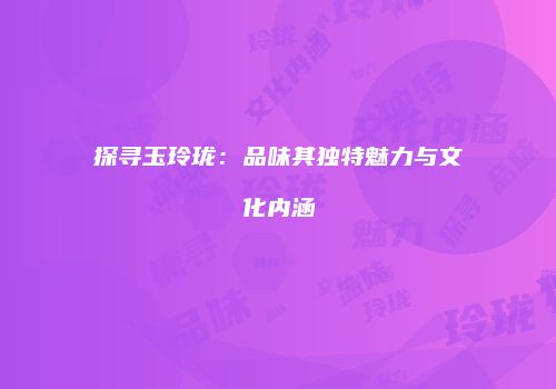 探寻玉玲珑：品味其独特魅力与文化内涵