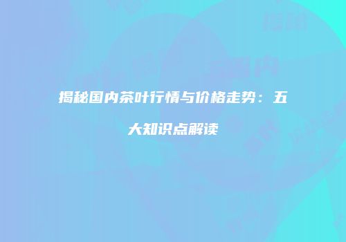 揭秘国内茶叶行情与价格走势：五大知识点解读