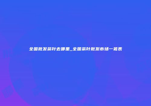全国批发茶叶去哪里_全国茶叶批发市场一览表