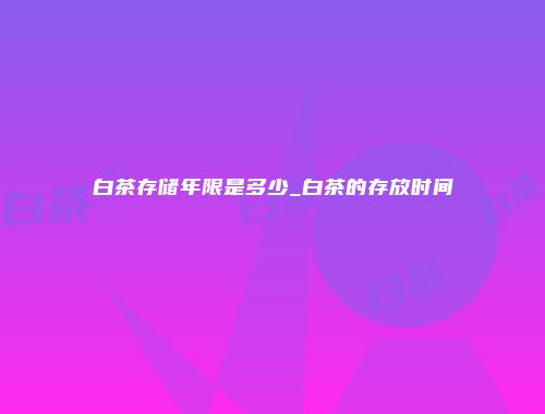 白茶存储年限是多少_白茶的存放时间