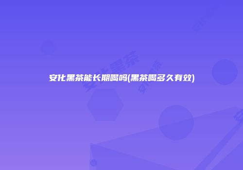 安化黑茶能长期喝吗(黑茶喝多久有效)