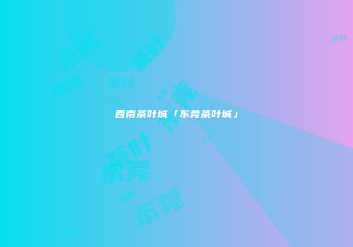 西南茶叶城「东莞茶叶城」