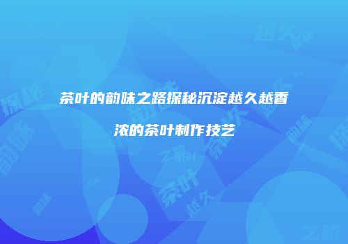 茶叶的韵味之路探秘沉淀越久越香浓的茶叶制作技艺