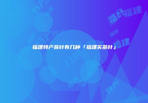 福建特产茶叶有几种「福建买茶叶」