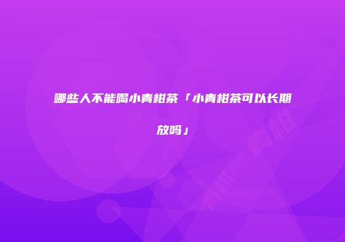 哪些人不能喝小青柑茶「小青柑茶可以长期放吗」