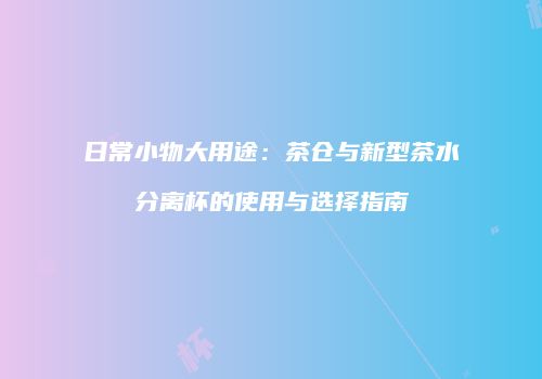 日常小物大用途：茶仓与新型茶水分离杯的使用与选择指南