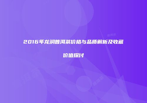 2016年龙润普洱茶价格与品质解析及收藏价值探讨