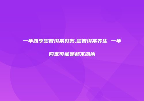 一年四季喝普洱茶好吗,喝普洱茶养生 一年四季可都是都不同的