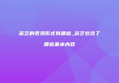 茶艺的表现形式有哪些_茶艺包含了哪些基本内容