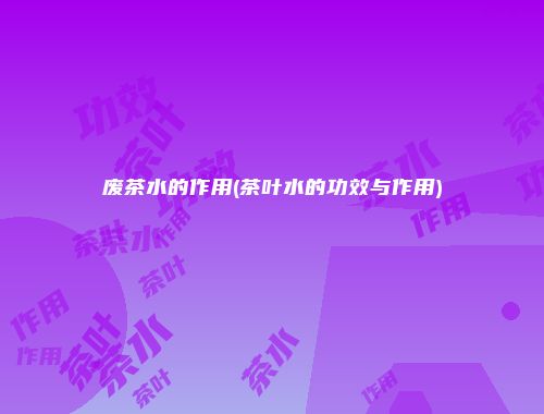 废茶水的作用(茶叶水的功效与作用)