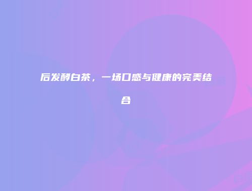 后发酵白茶，一场口感与健康的完美结合