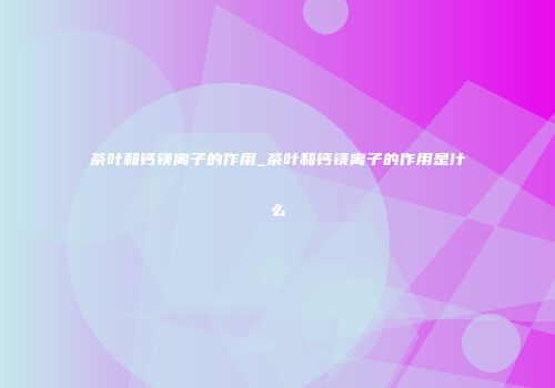 茶叶和钙镁离子的作用_茶叶和钙镁离子的作用是什么