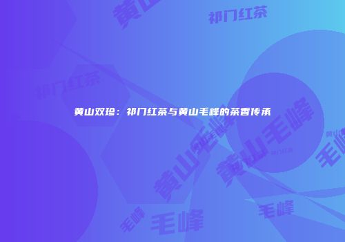 黄山双珍：祁门红茶与黄山毛峰的茶香传承