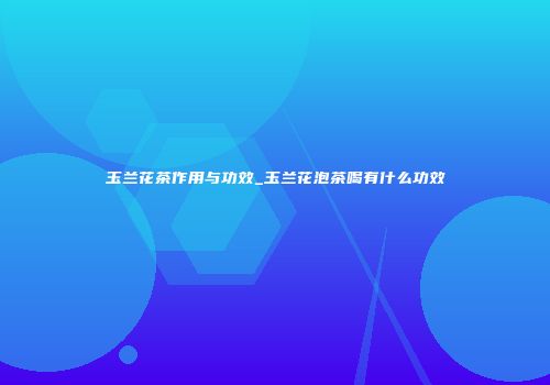 玉兰花茶作用与功效_玉兰花泡茶喝有什么功效