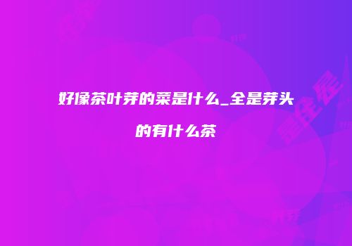 好像茶叶芽的菜是什么_全是芽头的有什么茶