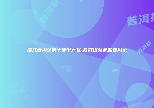 易武普洱茶属于哪个产区,易武山有哪些普洱茶