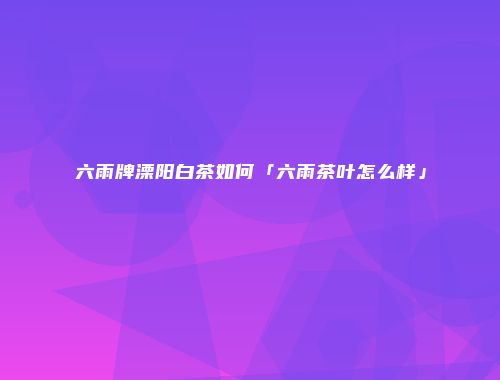 六雨牌溧阳白茶如何「六雨茶叶怎么样」