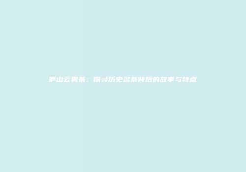 庐山云雾茶：探寻历史名茶背后的故事与特点