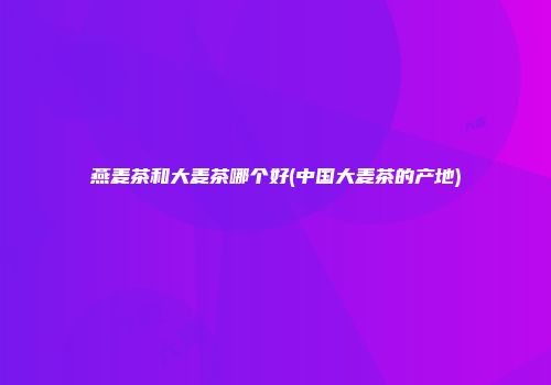 燕麦茶和大麦茶哪个好(中国大麦茶的产地)