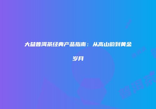 大益普洱茶经典产品指南：从高山韵到黄金岁月