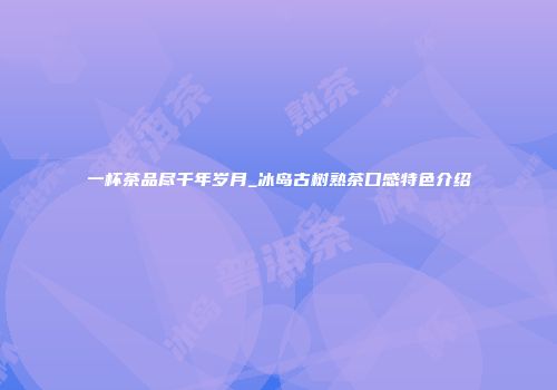 一杯茶品尽千年岁月_冰岛古树熟茶口感特色介绍
