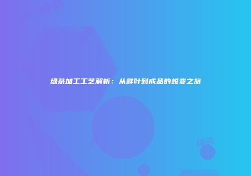 绿茶加工工艺解析：从鲜叶到成品的蜕变之旅