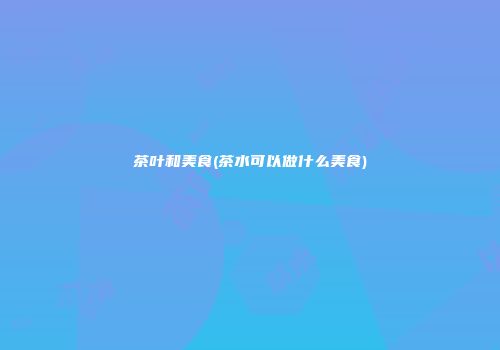 茶叶和美食(茶水可以做什么美食)
