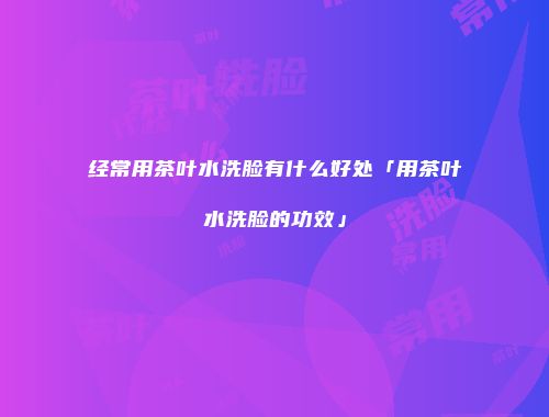经常用茶叶水洗脸有什么好处「用茶叶水洗脸的功效」