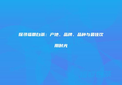 探寻福鼎白茶：产地、品牌、品种与最佳饮用时光