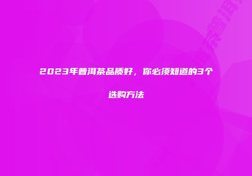 2023年普洱茶品质好，你必须知道的3个选购方法