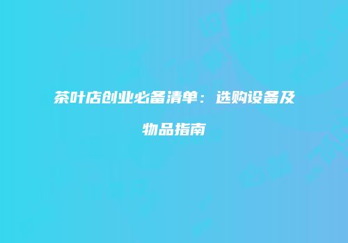 茶叶店创业必备清单：选购设备及物品指南