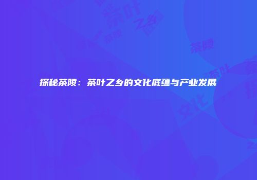 探秘茶陵：茶叶之乡的文化底蕴与产业发展