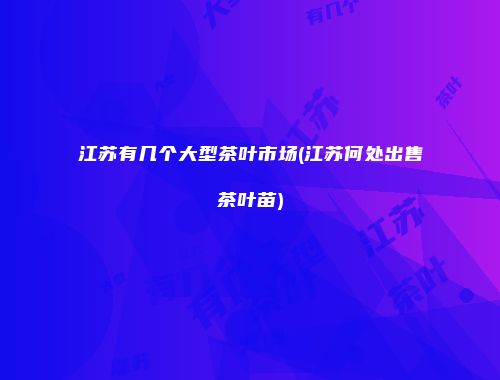 江苏有几个大型茶叶市场(江苏何处出售茶叶苗)