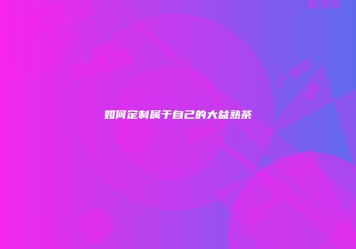 如何定制属于自己的大益熟茶