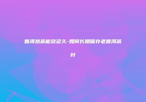 普洱熟茶能放多久-如何长期保存老普洱茶叶
