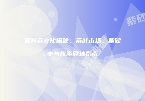 宜兴茶文化探秘：茶叶市场、紫砂壶与旅游胜地指南