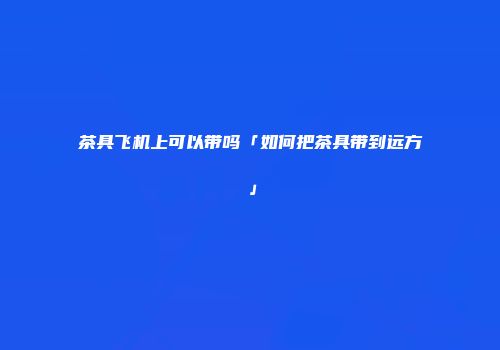 茶具飞机上可以带吗「如何把茶具带到远方」