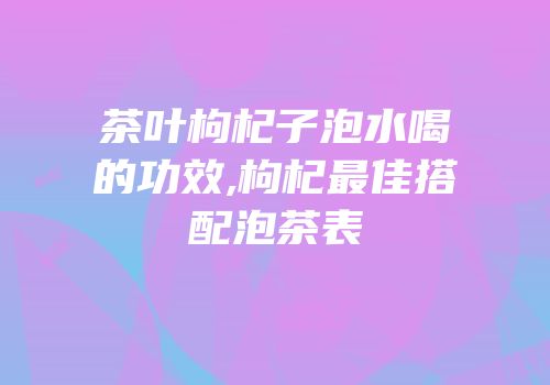 茶叶枸杞子泡水喝的功效,枸杞最佳搭配泡茶表