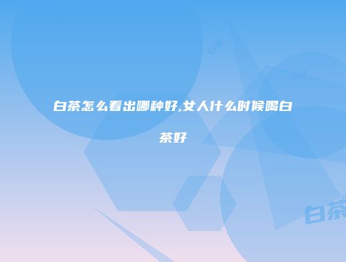 白茶怎么看出哪种好,女人什么时候喝白茶好