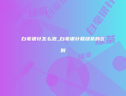 白毫银针怎么泡_白毫银针和绿茶的区别
