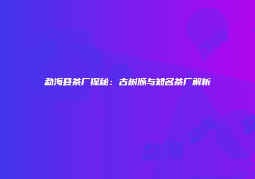 勐海县茶厂探秘：古树源与知名茶厂解析