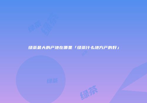 绿茶最大的产地在哪里「绿茶什么地方产的好」