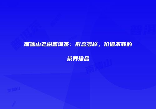 南糯山老树普洱茶：形态多样，价值不菲的茶界珍品