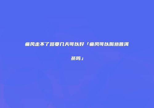 痛风走不了路要几天可以好「痛风可以喝熟普洱茶吗」