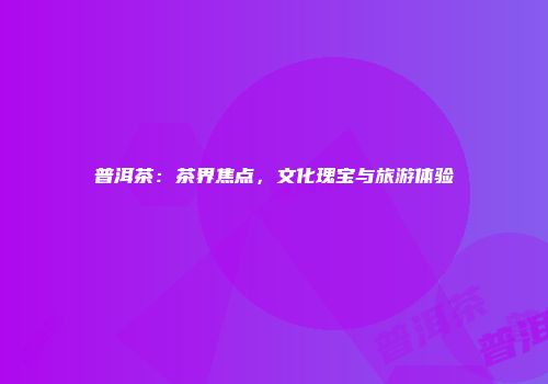 普洱茶：茶界焦点，文化瑰宝与旅游体验
