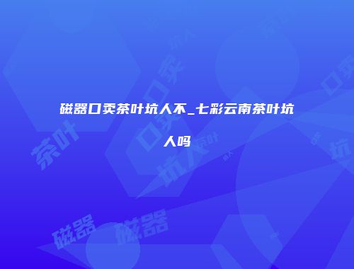 磁器口卖茶叶坑人不_七彩云南茶叶坑人吗