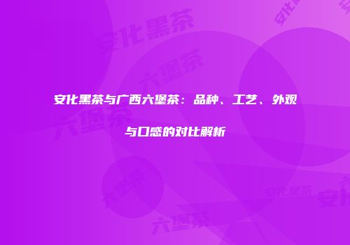 安化黑茶与广西六堡茶：品种、工艺、外观与口感的对比解析