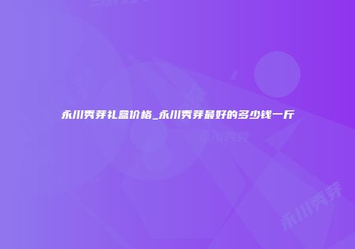 永川秀芽礼盒价格_永川秀芽最好的多少钱一斤
